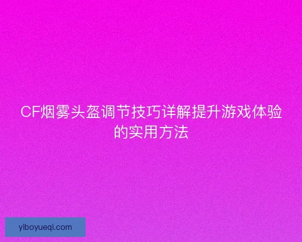 CF烟雾头盔调节技巧详解提升游戏体验的实用方法