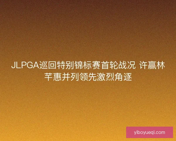 JLPGA巡回特别锦标赛首轮战况 许赢林芊惠并列领先激烈角逐