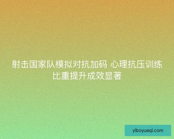 射击国家队模拟对抗加码 心理抗压训练比重提升成效显著