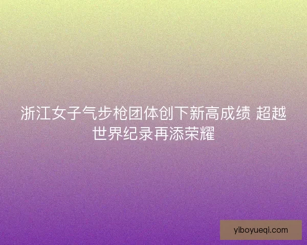 浙江女子气步枪团体创下新高成绩 超越世界纪录再添荣耀