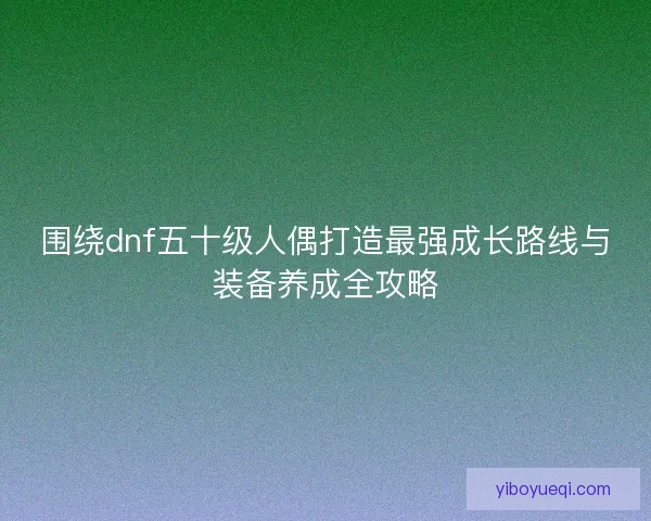 围绕dnf五十级人偶打造最强成长路线与装备养成全攻略