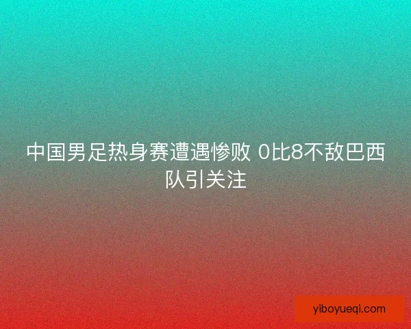 中国男足热身赛遭遇惨败 0比8不敌巴西队引关注