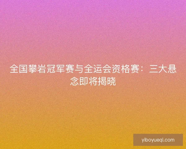 全国攀岩冠军赛与全运会资格赛：三大悬念即将揭晓