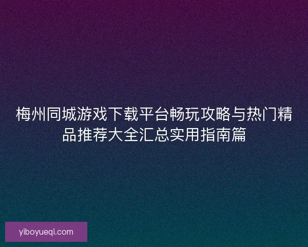 梅州同城游戏下载平台畅玩攻略与热门精品推荐大全汇总实用指南篇