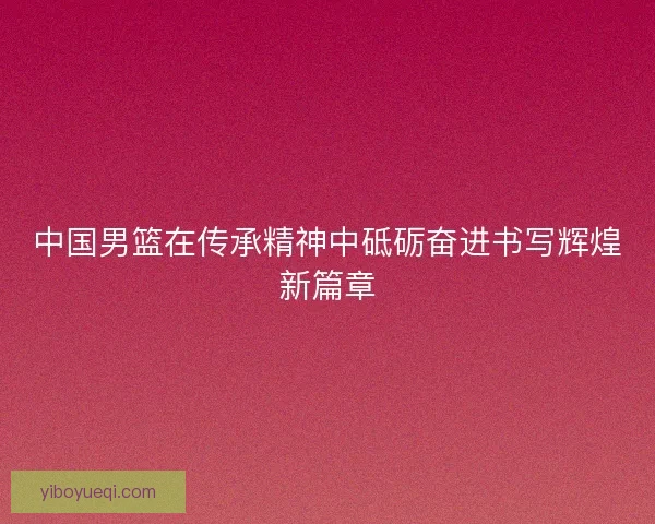 中国男篮在传承精神中砥砺奋进书写辉煌新篇章